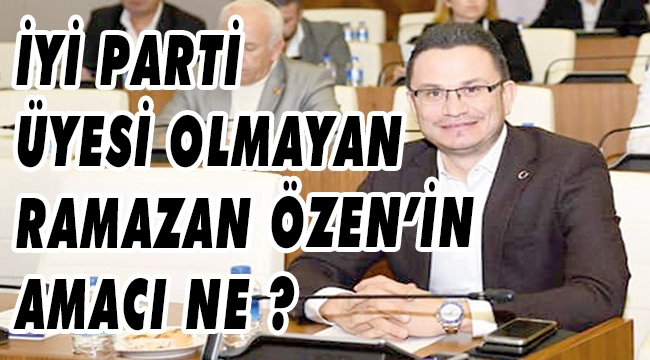 İYİ PARTİ ÜYESİ OLMAYAN RAMAZAN ÖZEN’İN AMACI NE ?