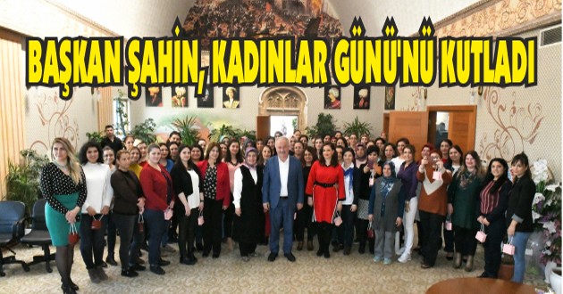 BAŞKAN ŞAHİN, KADINLAR GÜNÜ’NÜ KUTLADI