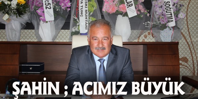 ŞAHİN, “ACIMIZ BÜYÜK, BAŞIMIZ SAĞOLSUN”