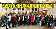 BAŞKAN ŞAHİN, KADINLAR GÜNÜ’NÜ KUTLADI